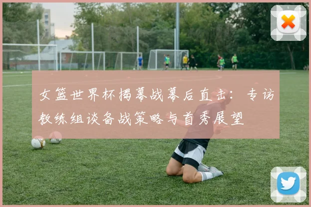 女篮世界杯揭幕战幕后直击：专访教练组谈备战策略与首秀展望