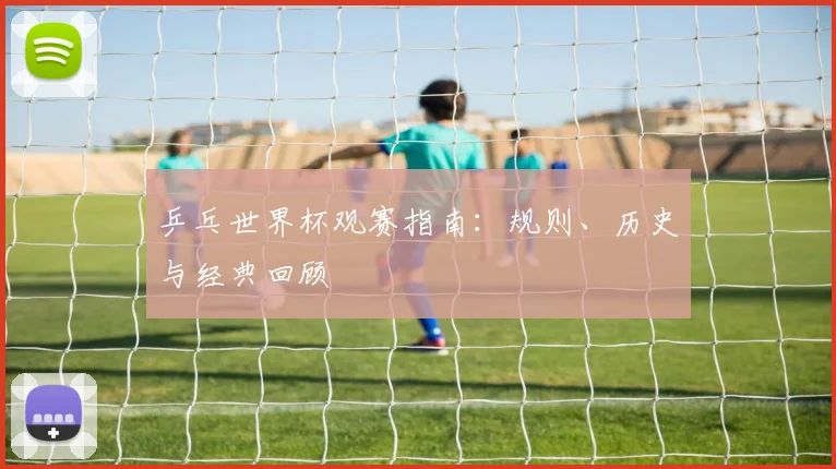 乒乓世界杯观赛指南：规则、历史与经典回顾