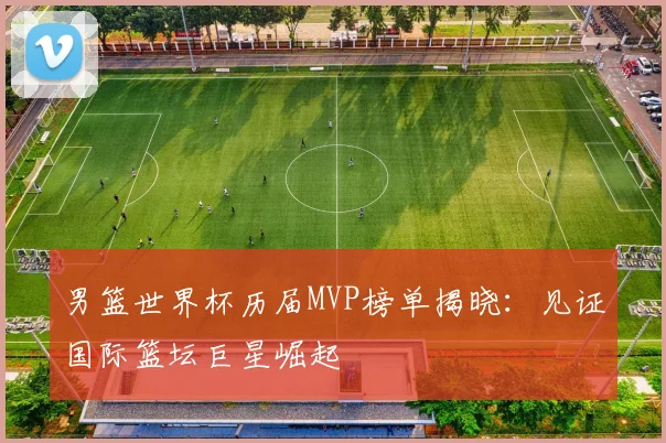 男篮世界杯历届MVP榜单揭晓：见证国际篮坛巨星崛起