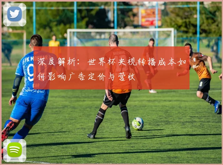 深度解析：世界杯央视转播成本如何影响广告定价与营收