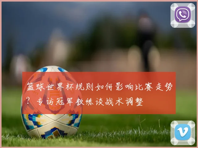篮球世界杯规则如何影响比赛走势？专访冠军教练谈战术调整