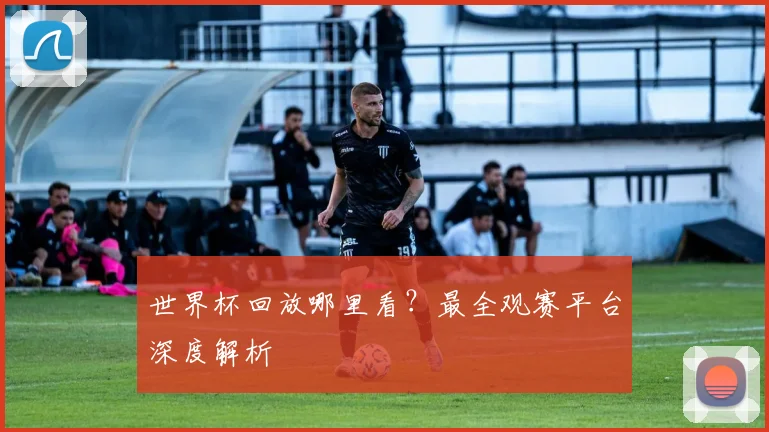 世界杯回放哪里看？最全观赛平台深度解析