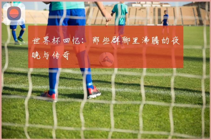 世界杯回忆：那些群聊里沸腾的夜晚与传奇