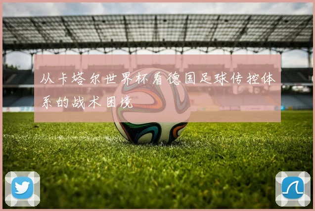 从卡塔尔世界杯看德国足球传控体系的战术困境