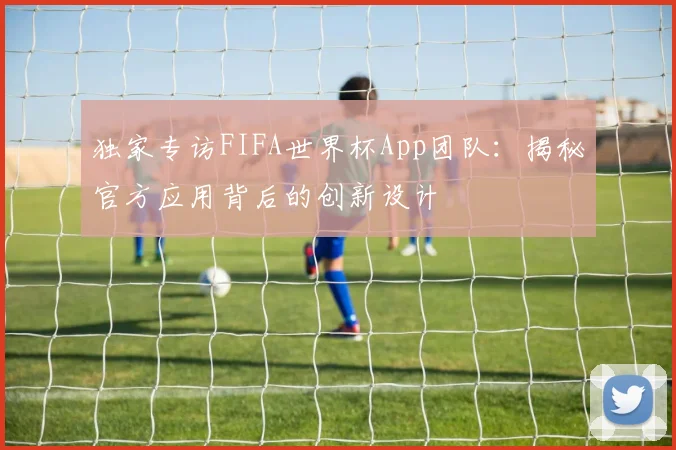 独家专访FIFA世界杯App团队:揭秘官方应用背后的创新设计