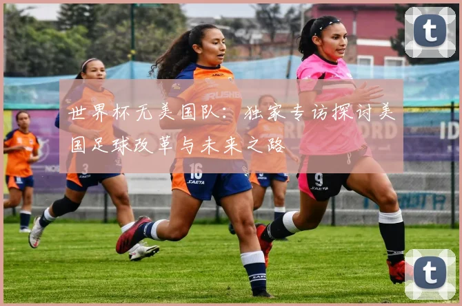世界杯无美国队:独家专访探讨美国足球改革与未来之路