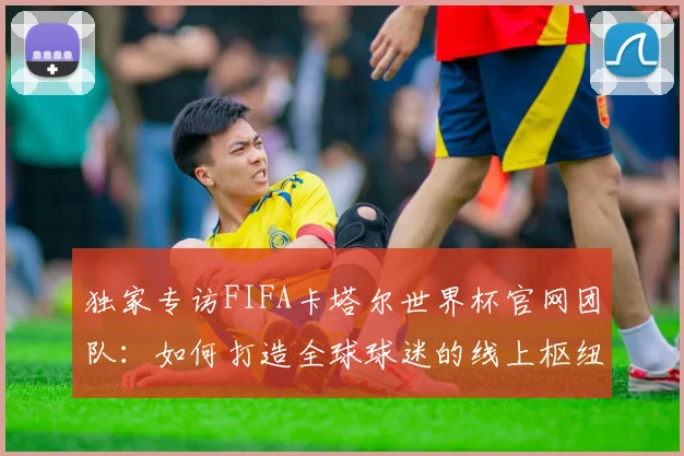 独家专访FIFA卡塔尔世界杯官网团队:如何打造全球球迷的线上枢纽