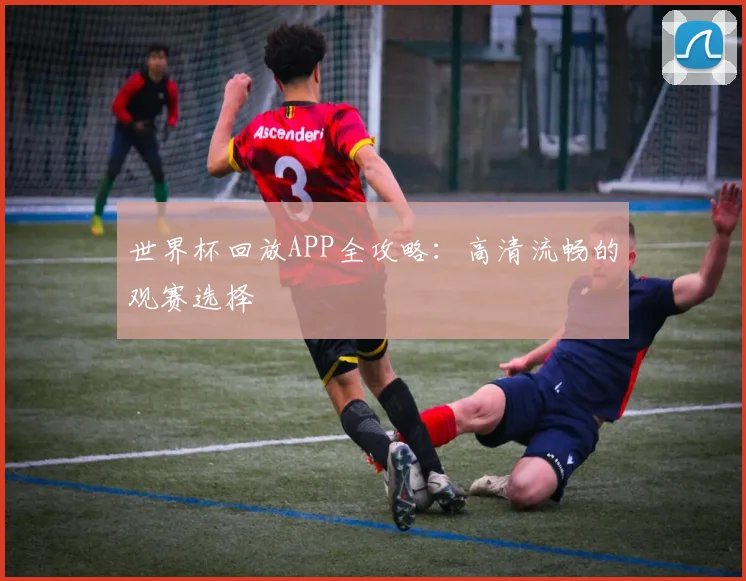 世界杯回放APP全攻略：高清流畅的观赛选择
