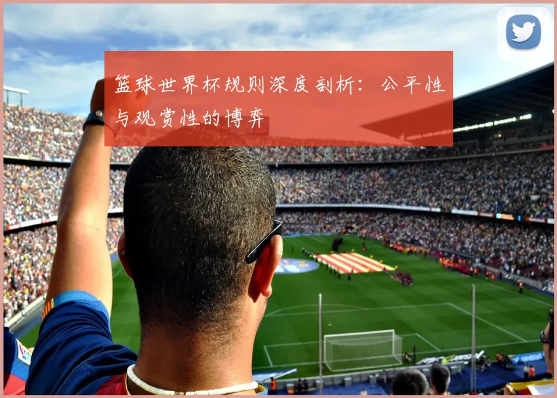 篮球世界杯规则深度剖析:公平性与观赏性的博弈