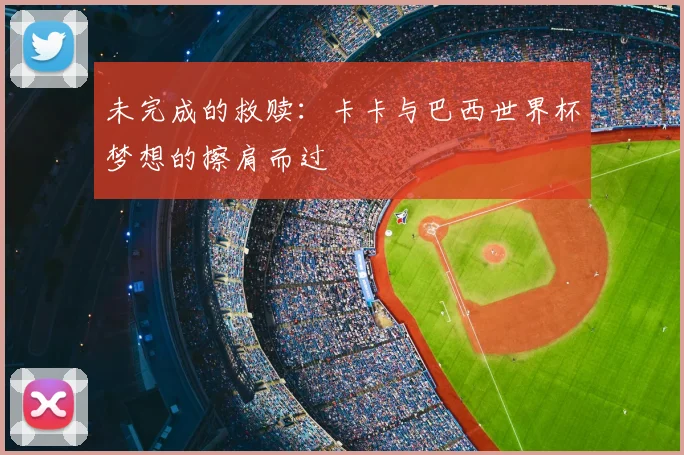 未完成的救赎:卡卡与巴西世界杯梦想的擦肩而过