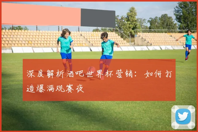 深度解析酒吧世界杯营销：如何打造爆满观赛夜