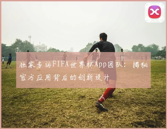 独家专访FIFA世界杯App团队:揭秘官方应用背后的创新设计