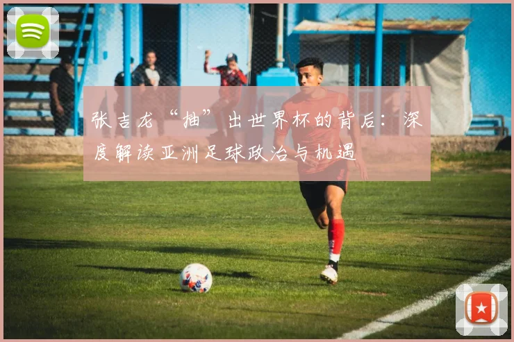 张吉龙“抽”出世界杯的背后：深度解读亚洲足球政治与机遇