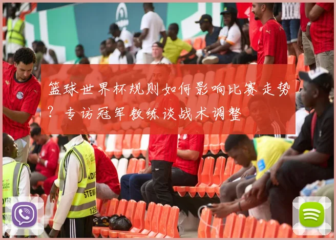 篮球世界杯规则如何影响比赛走势?专访冠军教练谈战术调整