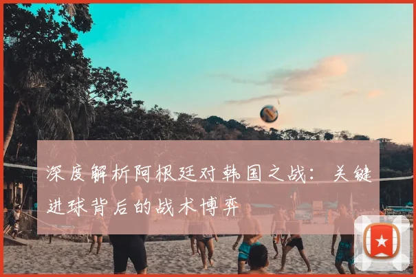 深度解析阿根廷对韩国之战：关键进球背后的战术博弈